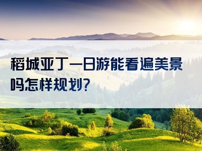 稻城亚丁一日游能看遍美景吗怎样规划？