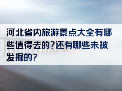 河北省内旅游景点大全有哪些值得去的？还有哪些未被发掘的？