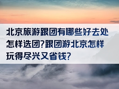 北京旅游跟团有哪些好去处怎样选团？跟团游北京怎样玩得尽兴又省钱？