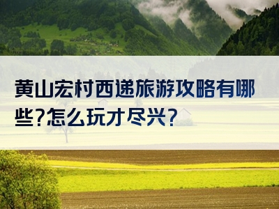 黄山宏村西递旅游攻略有哪些？怎么玩才尽兴？