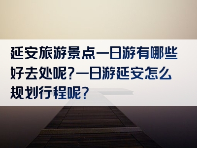延安旅游景点一日游有哪些好去处呢？一日游延安怎么规划行程呢？