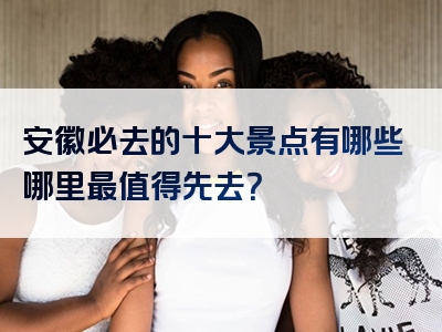 安徽必去的十大景点有哪些哪里最值得先去？
