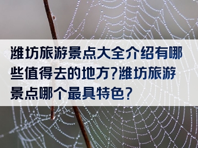 潍坊旅游景点大全介绍有哪些值得去的地方？潍坊旅游景点哪个最具特色？