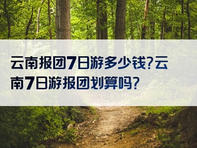 云南报团7日游多少钱？云南7日游报团划算吗？