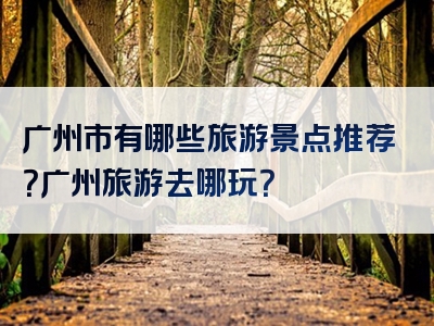广州市有哪些旅游景点推荐？广州旅游去哪玩？