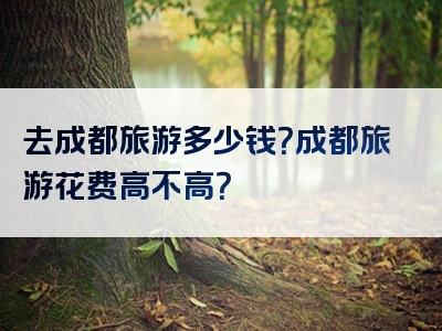 去成都旅游多少钱？成都旅游花费高不高？