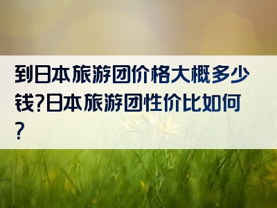 到日本旅游团价格大概多少钱？日本旅游团性价比如何？