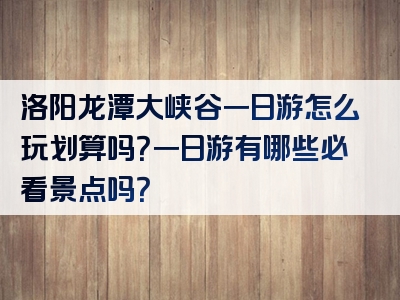 洛阳龙潭大峡谷一日游怎么玩划算吗？一日游有哪些必看景点吗？
