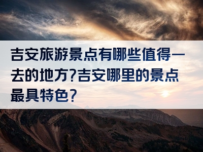 吉安旅游景点有哪些值得一去的地方？吉安哪里的景点最具特色？