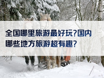 全国哪里旅游最好玩？国内哪些地方旅游超有趣？