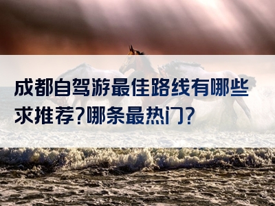 成都自驾游最佳路线有哪些求推荐？哪条最热门？