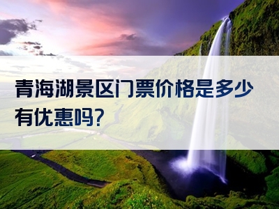 青海湖景区门票价格是多少有优惠吗？