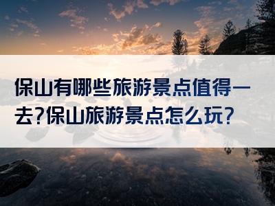 保山有哪些旅游景点值得一去？保山旅游景点怎么玩？