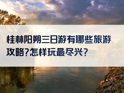 桂林阳朔三日游有哪些旅游攻略？怎样玩最尽兴？
