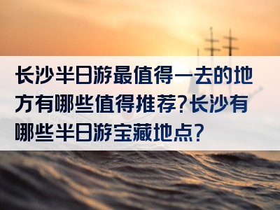 长沙半日游最值得一去的地方有哪些值得推荐？长沙有哪些半日游宝藏地点？