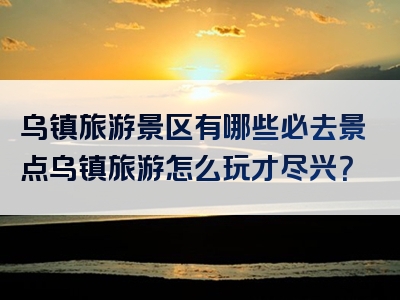 乌镇旅游景区有哪些必去景点乌镇旅游怎么玩才尽兴？