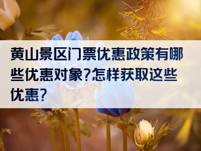黄山景区门票优惠政策有哪些优惠对象？怎样获取这些优惠？