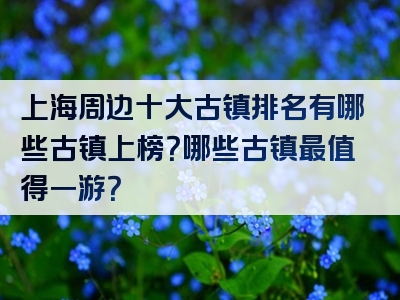 上海周边十大古镇排名有哪些古镇上榜？哪些古镇最值得一游？