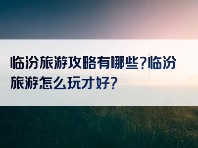 临汾旅游攻略有哪些？临汾旅游怎么玩才好？