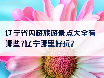 辽宁省内游旅游景点大全有哪些？辽宁哪里好玩？