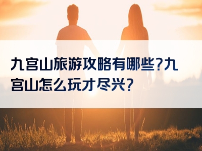 九宫山旅游攻略有哪些？九宫山怎么玩才尽兴？