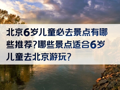 北京6岁儿童必去景点有哪些推荐？哪些景点适合6岁儿童去北京游玩？