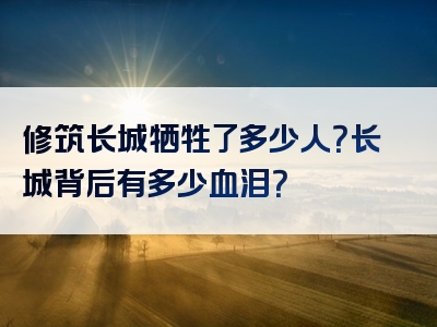 修筑长城牺牲了多少人？长城背后有多少血泪？