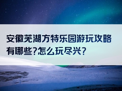 安徽芜湖方特乐园游玩攻略有哪些？怎么玩尽兴？