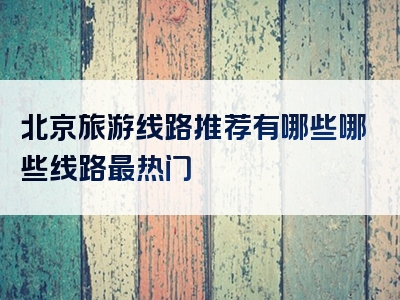 北京旅游线路推荐有哪些哪些线路最热门