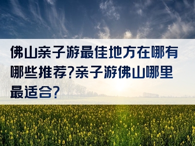 佛山亲子游最佳地方在哪有哪些推荐？亲子游佛山哪里最适合？