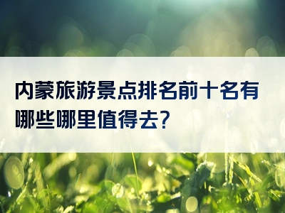 内蒙旅游景点排名前十名有哪些哪里值得去？