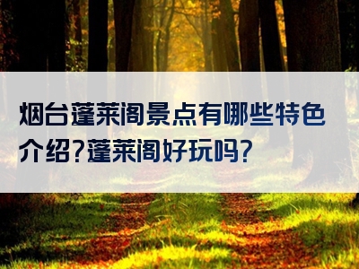 烟台蓬莱阁景点有哪些特色介绍？蓬莱阁好玩吗？