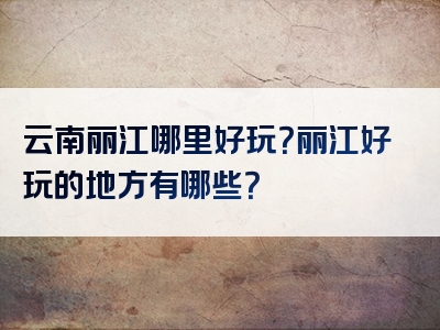 云南丽江哪里好玩？丽江好玩的地方有哪些？