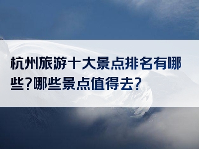 杭州旅游十大景点排名有哪些？哪些景点值得去？