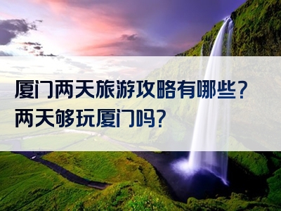 厦门两天旅游攻略有哪些？两天够玩厦门吗？