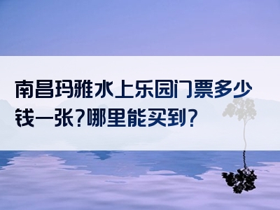 南昌玛雅水上乐园门票多少钱一张？哪里能买到？