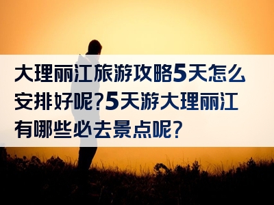 大理丽江旅游攻略5天怎么安排好呢？5天游大理丽江有哪些必去景点呢？