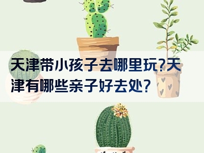 天津带小孩子去哪里玩？天津有哪些亲子好去处？