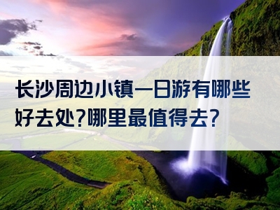 长沙周边小镇一日游有哪些好去处？哪里最值得去？