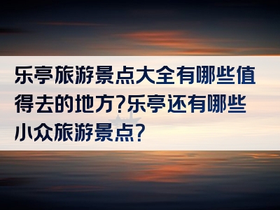 乐亭旅游景点大全有哪些值得去的地方？乐亭还有哪些小众旅游景点？