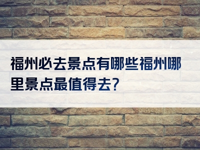 福州必去景点有哪些福州哪里景点最值得去？