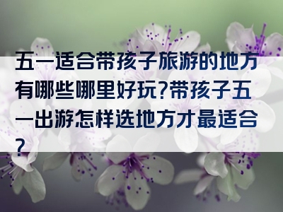 五一适合带孩子旅游的地方有哪些哪里好玩？带孩子五一出游怎样选地方才最适合？