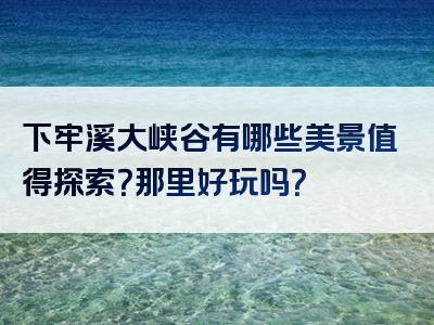 下牢溪大峡谷有哪些美景值得探索？那里好玩吗？