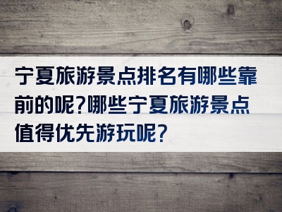宁夏旅游景点排名有哪些靠前的呢？哪些宁夏旅游景点值得优先游玩呢？