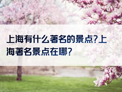 上海有什么著名的景点？上海著名景点在哪？