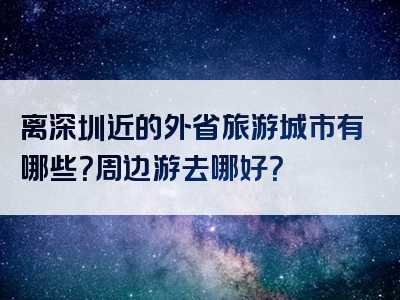 离深圳近的外省旅游城市有哪些？周边游去哪好？