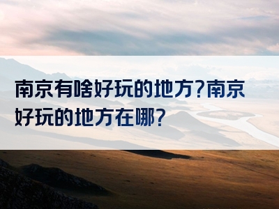 南京有啥好玩的地方？南京好玩的地方在哪？