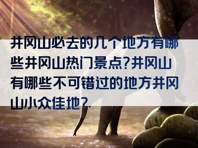 井冈山必去的几个地方有哪些井冈山热门景点？井冈山有哪些不可错过的地方井冈山小众佳地？