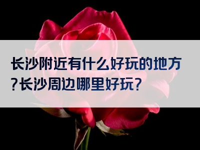长沙附近有什么好玩的地方？长沙周边哪里好玩？