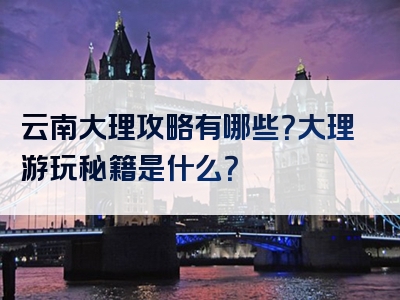 云南大理攻略有哪些？大理游玩秘籍是什么？
